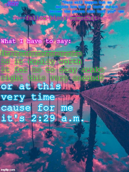 (note: I've been up all night long so far) | Hmmmmmmmmmmmmmmmmm is it really worth it for me to stay awake right this very second? or at this very time cause for me it's 2:29 a.m. | image tagged in kot announcement temp v 2 | made w/ Imgflip meme maker