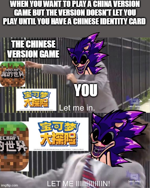 Trying to play a Chinese Version of that game you like and failed be like: | WHEN YOU WANT TO PLAY A CHINA VERSION GAME BUT THE VERSION DOESN'T LET YOU PLAY UNTIL YOU HAVE A CHINESE IDENTITY CARD; THE CHINESE VERSION GAME; YOU | image tagged in let me in,sonic exe,sonic,minecraft,pokemon memes,china | made w/ Imgflip meme maker