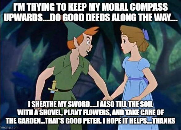 Peter Pan | I'M TRYING TO KEEP MY MORAL COMPASS UPWARDS....DO GOOD DEEDS ALONG THE WAY.... I SHEATHE MY SWORD.....I ALSO TILL THE SOIL WITH A SHOVEL, PL | image tagged in peter pan | made w/ Imgflip meme maker