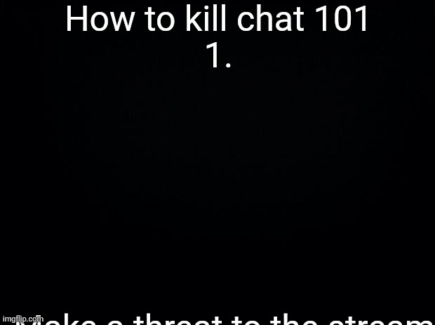 Black background | How to kill chat 101

1. Make a threat to the stream | image tagged in black background | made w/ Imgflip meme maker