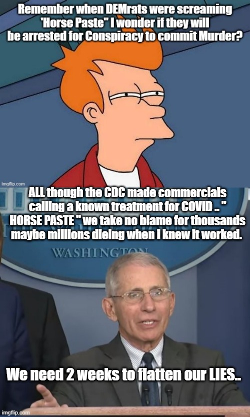 JUST MY OPINION of course. But there are a lot of things pointing at this saying its true. | ALL though the CDC made commercials calling a known treatment for COVID .. " HORSE PASTE " we take no blame for thousands maybe millions dieing when i knew it worked. We need 2 weeks to flatten our LIES.. | image tagged in fauci | made w/ Imgflip meme maker