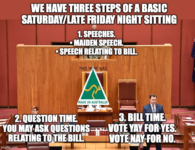 This is all basic but I needed to post how a sitting works anyways | WE HAVE THREE STEPS OF A BASIC SATURDAY/LATE FRIDAY NIGHT SITTING; 1. SPEECHES.

• MAIDEN SPEECH.
• SPEECH RELATING TO BILL. 2. QUESTION TIME.

YOU MAY ASK QUESTIONS RELATING TO THE BILL. 3. BILL TIME.

VOTE YAY FOR YES.
VOTE NAY FOR NO. | image tagged in auservative the senator,sitting,saturday,maiden speech,question time,bills | made w/ Imgflip meme maker