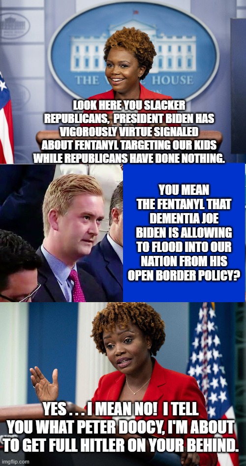 President Biden's infamous dumpster fire speech has paved the way for more open and entertaining press conferences. | LOOK HERE YOU SLACKER REPUBLICANS,  PRESIDENT BIDEN HAS VIGOROUSLY VIRTUE SIGNALED ABOUT FENTANYL TARGETING OUR KIDS WHILE REPUBLICANS HAVE DONE NOTHING. YOU MEAN THE FENTANYL THAT DEMENTIA JOE BIDEN IS ALLOWING TO FLOOD INTO OUR NATION FROM HIS OPEN BORDER POLICY? YES . . . I MEAN NO!  I TELL YOU WHAT PETER DOOCY, I'M ABOUT TO GET FULL HITLER ON YOUR BEHIND. | image tagged in the truth slowly emerges | made w/ Imgflip meme maker