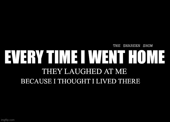 Pressure | THE SHAREEN SHOW; EVERY TIME I WENT HOME; THEY LAUGHED AT ME; BECAUSE I THOUGHT I LIVED THERE | image tagged in trauma,abuse,recovery,murder,crime | made w/ Imgflip meme maker