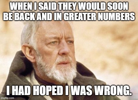 Obi Wan Kenobi Meme | WHEN I SAID THEY WOULD SOON BE BACK AND IN GREATER NUMBERS I HAD HOPED I WAS WRONG. | image tagged in memes,obi wan kenobi | made w/ Imgflip meme maker