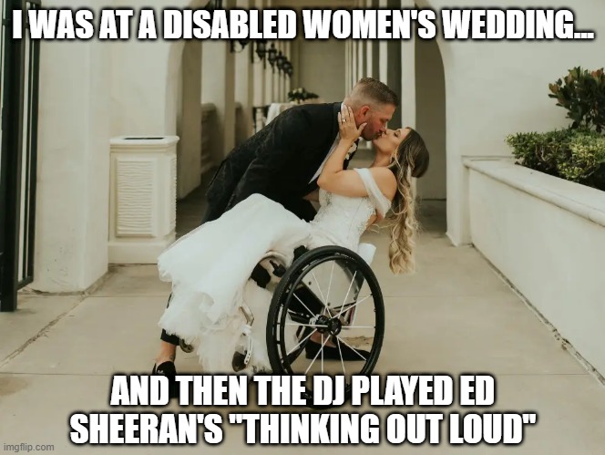 Legs | I WAS AT A DISABLED WOMEN'S WEDDING... AND THEN THE DJ PLAYED ED SHEERAN'S "THINKING OUT LOUD" | image tagged in dark humor,wedding | made w/ Imgflip meme maker