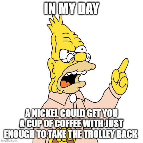 Nickels In My Day | IN MY DAY; A NICKEL COULD GET YOU A CUP OF COFFEE WITH JUST ENOUGH TO TAKE THE TROLLEY BACK | image tagged in in my day,old people,money,inflation,the simpsons,abe simpson | made w/ Imgflip meme maker