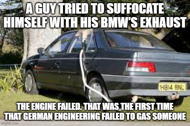 Fail | A GUY TRIED TO SUFFOCATE HIMSELF WITH HIS BMW’S EXHAUST; THE ENGINE FAILED. THAT WAS THE FIRST TIME THAT GERMAN ENGINEERING FAILED TO GAS SOMEONE | image tagged in dark humor | made w/ Imgflip meme maker