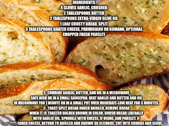 Cooking With Eggyhead - Episode Garlic Bread | INGREDIENTS
4 CLOVES GARLIC, CRUSHED

2 TABLESPOONS BUTTER

2 TABLESPOONS EXTRA-VIRGIN OLIVE OIL

1 LOAF CRUSTY BREAD, SPLIT

3 TABLESPOONS GRATED CHEESE, PARMIGIANO OR ROMANO, OPTIONAL

CHOPPED FRESH PARSLEY; 1:  COMBINE GARLIC, BUTTER, AND OIL IN A MICROWAVE SAFE DISH OR IN A SMALL SAUCEPAN. HEAT GARLIC AND BUTTER AND OIL IN MICROWAVE FOR 1 MINUTE OR IN A SMALL POT OVER MODERATE-LOW HEAT FOR 3 MINUTES.
2:  TOAST SPLIT BREAD UNDER BROILER. REMOVE BREAD WHEN IT IS TOASTED GOLDEN BROWN IN COLOR. BRUSH BREAD LIBERALLY WITH GARLIC OIL. SPRINKLE WITH CHEESE, IF USING, AND PARSLEY. IF YOU ADDED CHEESE, RETURN TO BROILER AND BROWN 30 SECONDS. CUT INTO CHUNKS AND SERVE. | image tagged in garlic bread,mmmmm | made w/ Imgflip meme maker