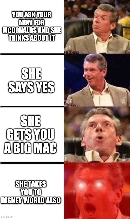 McDonald's trips be like | YOU ASK YOUR MOM FOR MCDONALDS AND SHE THINKS ABOUT IT; SHE SAYS YES; SHE GETS YOU A BIG MAC; SHE TAKES YOU TO DISNEY WORLD ALSO | image tagged in vince mcmahon reaction w/glowing eyes | made w/ Imgflip meme maker