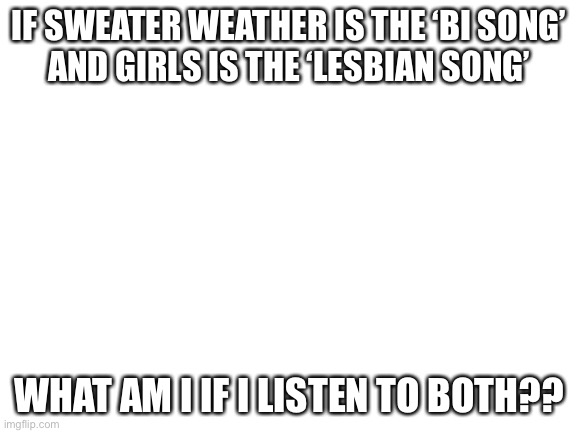 .. | IF SWEATER WEATHER IS THE ‘BI SONG’
AND GIRLS IS THE ‘LESBIAN SONG’; WHAT AM I IF I LISTEN TO BOTH?? | image tagged in blank white template,girls,sweater | made w/ Imgflip meme maker