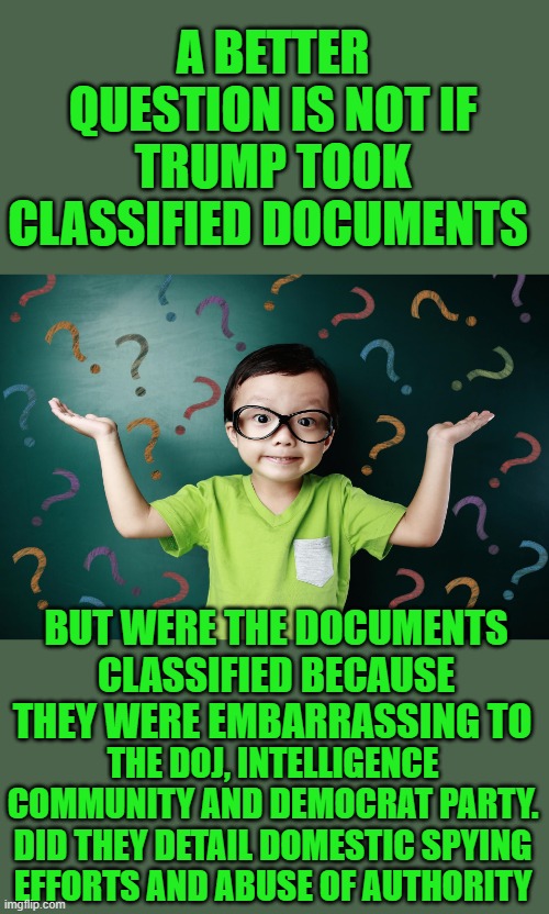 free your mind your ass will follow | A BETTER QUESTION IS NOT IF TRUMP TOOK CLASSIFIED DOCUMENTS; BUT WERE THE DOCUMENTS CLASSIFIED BECAUSE THEY WERE EMBARRASSING TO; THE DOJ, INTELLIGENCE COMMUNITY AND DEMOCRAT PARTY. DID THEY DETAIL DOMESTIC SPYING EFFORTS AND ABUSE OF AUTHORITY | image tagged in fbi,doj | made w/ Imgflip meme maker