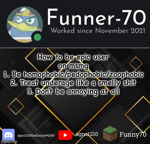 Funner-70’s Announcement | How to be epic user on msmg
1. Be homophobic/pedophobic/zoophobic
2. Treat underage like a smelly shit
3. Don’t be annoying at all | image tagged in funner-70 s announcement | made w/ Imgflip meme maker