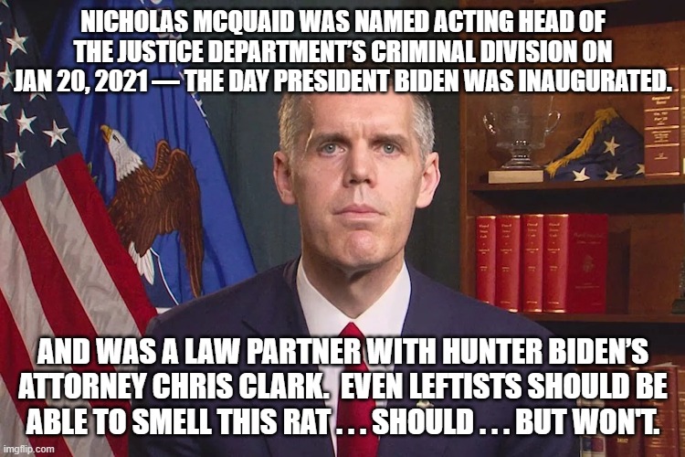 It's the open and blatant contempt that the Dem Party leadership has for their voters, that amuses me. | NICHOLAS MCQUAID WAS NAMED ACTING HEAD OF THE JUSTICE DEPARTMENT’S CRIMINAL DIVISION ON JAN 20, 2021 — THE DAY PRESIDENT BIDEN WAS INAUGURATED. AND WAS A LAW PARTNER WITH HUNTER BIDEN’S ATTORNEY CHRIS CLARK.  EVEN LEFTISTS SHOULD BE ABLE TO SMELL THIS RAT . . . SHOULD . . . BUT WON'T. | image tagged in smell a rat | made w/ Imgflip meme maker