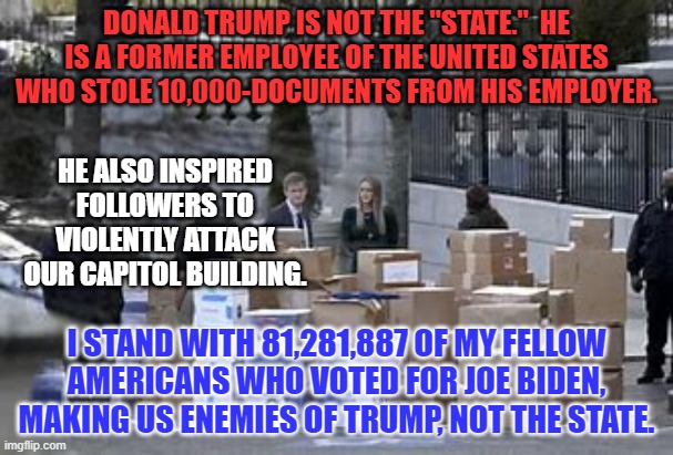 Don't let Trump's Extremists win the Mid-terms.  Vote Blue in '22. | DONALD TRUMP IS NOT THE "STATE."  HE IS A FORMER EMPLOYEE OF THE UNITED STATES WHO STOLE 10,000-DOCUMENTS FROM HIS EMPLOYER. HE ALSO INSPIRED FOLLOWERS TO VIOLENTLY ATTACK OUR CAPITOL BUILDING. I STAND WITH 81,281,887 OF MY FELLOW AMERICANS WHO VOTED FOR JOE BIDEN, MAKING US ENEMIES OF TRUMP, NOT THE STATE. | image tagged in politics | made w/ Imgflip meme maker