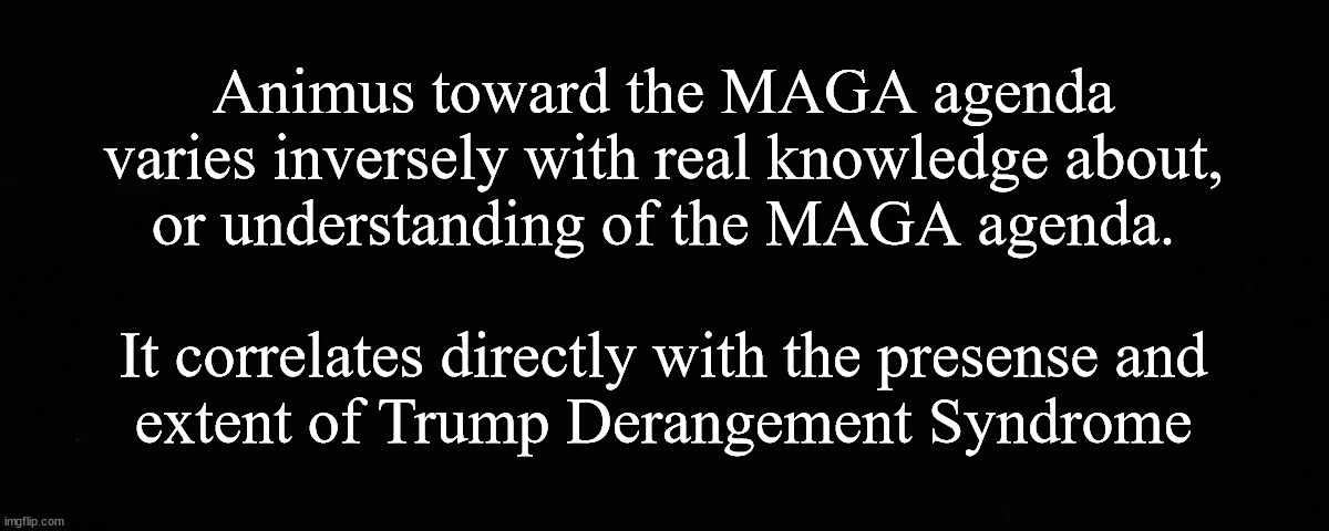 Animus toward the MAGA agenda ... | Animus toward the MAGA agenda
varies inversely with real knowledge about,
or understanding of the MAGA agenda.
 
It correlates directly with the presense and
extent of Trump Derangement Syndrome | image tagged in maga,maga haters | made w/ Imgflip meme maker