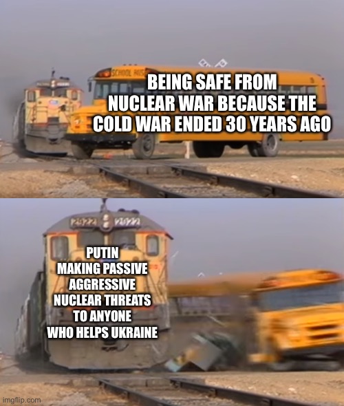 Yes yes the Cold War ended there will never threat nuclear war again…. | BEING SAFE FROM NUCLEAR WAR BECAUSE THE COLD WAR ENDED 30 YEARS AGO; PUTIN MAKING PASSIVE AGGRESSIVE NUCLEAR THREATS TO ANYONE WHO HELPS UKRAINE | image tagged in a train hitting a school bus | made w/ Imgflip meme maker