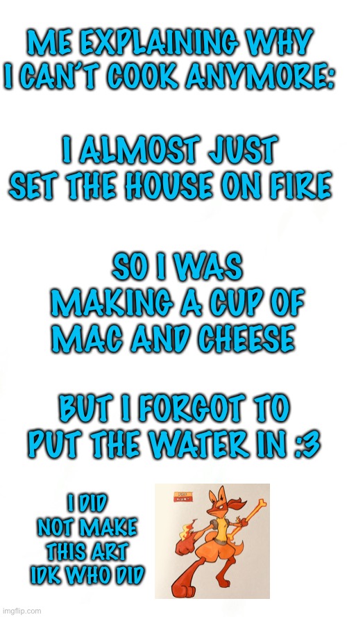 ME EXPLAINING WHY I CAN’T COOK ANYMORE:; I ALMOST JUST SET THE HOUSE ON FIRE; SO I WAS MAKING A CUP OF MAC AND CHEESE; BUT I FORGOT TO PUT THE WATER IN :3; I DID NOT MAKE THIS ART IDK WHO DID | made w/ Imgflip meme maker