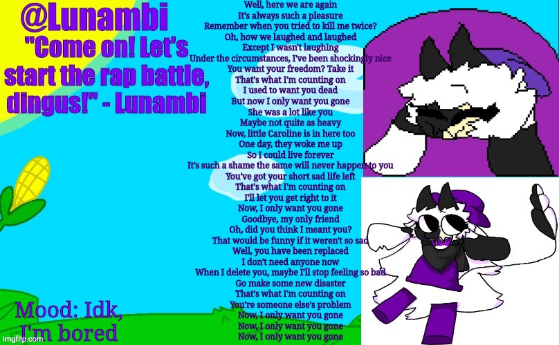 Well, here we are again
It's always such a pleasure
Remember when you tried to kill me twice?
Oh, how we laughed and laughed
Except I wasn't laughing
Under the circumstances, I've been shockingly nice
You want your freedom? Take it
That's what I'm counting on
I used to want you dead
But now I only want you gone
She was a lot like you
Maybe not quite as heavy
Now, little Caroline is in here too
One day, they woke me up
So I could live forever
It's such a shame the same will never happen to you
You've got your short sad life left
That's what I'm counting on
I'll let you get right to it
Now, I only want you gone
Goodbye, my only friend
Oh, did you think I meant you?
That would be funny if it weren't so sad
Well, you have been replaced
I don't need anyone now
When I delete you, maybe I'll stop feeling so bad
Go make some new disaster
That's what I'm counting on
You're someone else's problem
Now, I only want you gone
Now, I only want you gone
Now, I only want you gone; Mood: Idk, I'm bored | image tagged in luna's lunambi temp | made w/ Imgflip meme maker