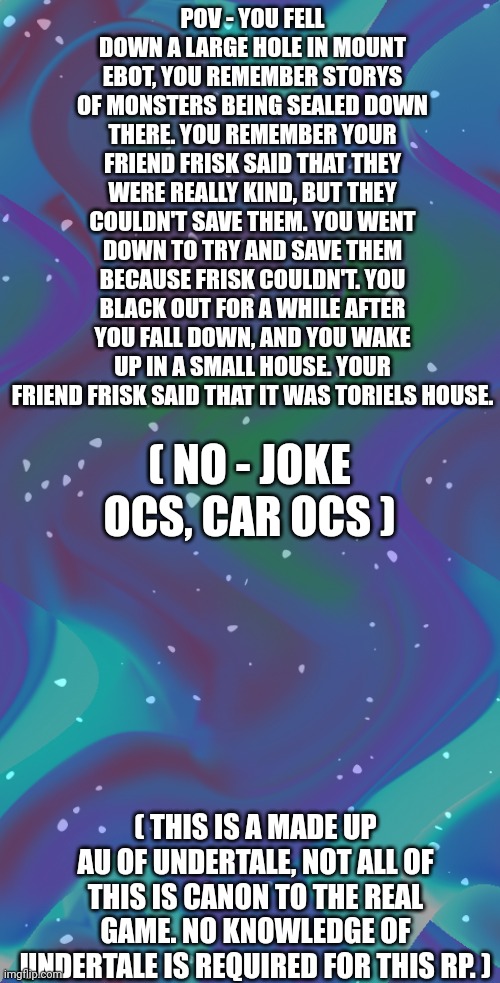 The | POV - YOU FELL DOWN A LARGE HOLE IN MOUNT EBOT, YOU REMEMBER STORYS OF MONSTERS BEING SEALED DOWN THERE. YOU REMEMBER YOUR FRIEND FRISK SAID THAT THEY WERE REALLY KIND, BUT THEY COULDN'T SAVE THEM. YOU WENT DOWN TO TRY AND SAVE THEM BECAUSE FRISK COULDN'T. YOU BLACK OUT FOR A WHILE AFTER YOU FALL DOWN, AND YOU WAKE UP IN A SMALL HOUSE. YOUR FRIEND FRISK SAID THAT IT WAS TORIELS HOUSE. ( NO - JOKE OCS, CAR OCS ); ( THIS IS A MADE UP AU OF UNDERTALE, NOT ALL OF THIS IS CANON TO THE REAL GAME. NO KNOWLEDGE OF UNDERTALE IS REQUIRED FOR THIS RP. ) | made w/ Imgflip meme maker