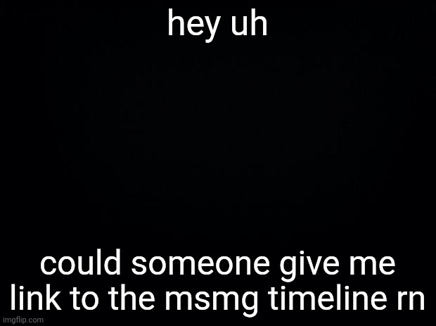 Black background | hey uh; could someone give me link to the msmg timeline rn | image tagged in black background | made w/ Imgflip meme maker