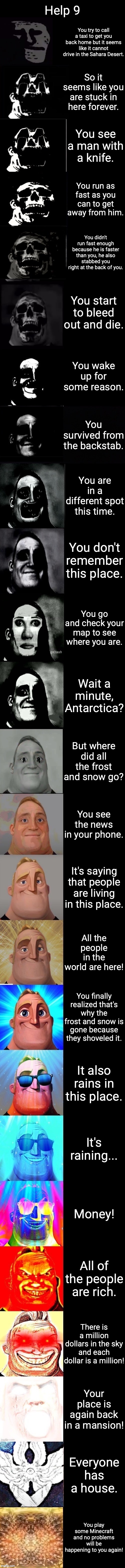 Help 9 (There might be Help 10 if you all give me what mr incredible template I should use) | Help 9; You try to call a taxi to get you back home but it seems like it cannot drive in the Sahara Desert. So it seems like you are stuck in here forever. You see a man with a knife. You run as fast as you can to get away from him. You didn't run fast enough because he is faster than you, he also stabbed you right at the back of you. You start to bleed out and die. You wake up for some reason. You survived from the backstab. You are in a different spot this time. You don't remember this place. You go and check your map to see where you are. Wait a minute, Antarctica? But where did all the frost and snow go? You see the news in your phone. It's saying that people are living in this place. All the people in the world are here! You finally realized that's why the frost and snow is gone because they shoveled it. It also rains in this place. It's raining... Money! All of the people are rich. There is a million dollars in the sky and each dollar is a million! Your place is again back in a mansion! Everyone has a house. You play some Minecraft and no problems will be happening to you again! | image tagged in mr incredible becoming trollge to god updated | made w/ Imgflip meme maker