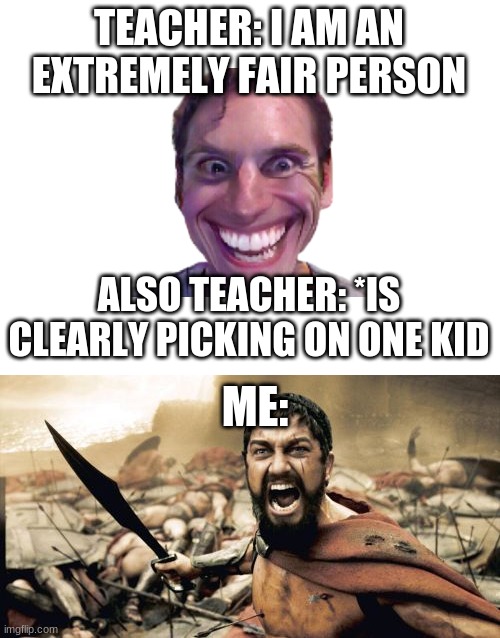 TEACHER: I AM AN EXTREMELY FAIR PERSON; ALSO TEACHER: *IS CLEARLY PICKING ON ONE KID; ME: | image tagged in blank white template,memes,sparta leonidas,false teachers | made w/ Imgflip meme maker