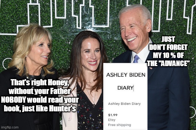 Joe Showering Ashley with praise @ Book Release | JUST DON'T FORGET MY 10 % OF THE "ADVANCE"; That's right Honey, without your Father NOBODY would read your book, just like Hunter's | image tagged in if it sells 2 will be twice as many as hunters | made w/ Imgflip meme maker
