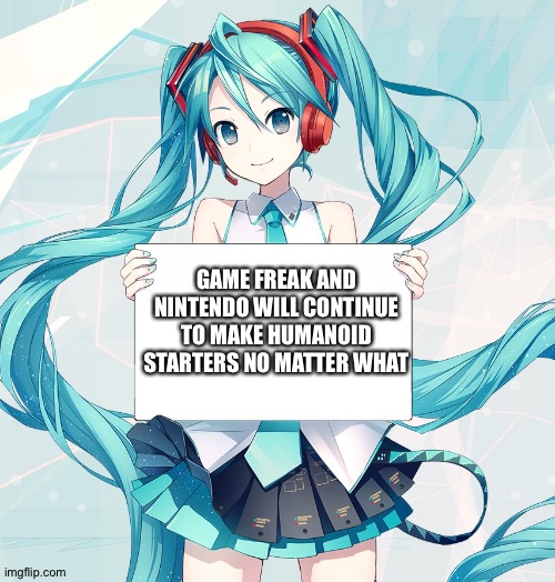 Hatsune Miku holding a sign | GAME FREAK AND NINTENDO WILL CONTINUE TO MAKE HUMANOID STARTERS NO MATTER WHAT | image tagged in hatsune miku holding a sign | made w/ Imgflip meme maker