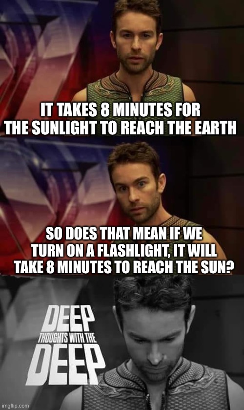 My 100th meme!!! | IT TAKES 8 MINUTES FOR THE SUNLIGHT TO REACH THE EARTH; SO DOES THAT MEAN IF WE TURN ON A FLASHLIGHT, IT WILL TAKE 8 MINUTES TO REACH THE SUN? | image tagged in deep thoughts with the deep | made w/ Imgflip meme maker