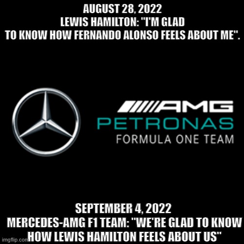 F1 | AUGUST 28, 2022 LEWIS HAMILTON: "I'M GLAD TO KNOW HOW FERNANDO ALONSO FEELS ABOUT ME". SEPTEMBER 4, 2022 
MERCEDES-AMG F1 TEAM: "WE'RE GLAD TO KNOW HOW LEWIS HAMILTON FEELS ABOUT US" | image tagged in mercedes amg petronas formula one team | made w/ Imgflip meme maker