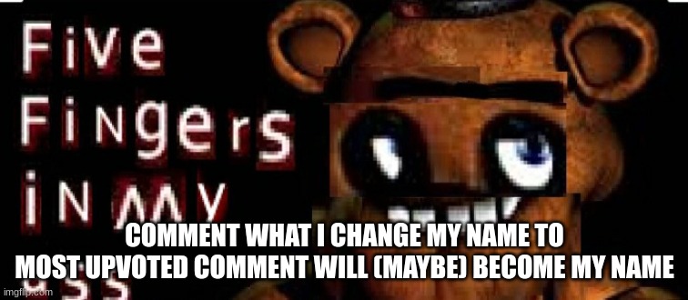 Five Fingers in My ass | COMMENT WHAT I CHANGE MY NAME TO
MOST UPVOTED COMMENT WILL (MAYBE) BECOME MY NAME | image tagged in five fingers in my ass | made w/ Imgflip meme maker