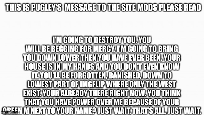 Down | THIS IS PUGLEY’S  MESSAGE TO THE SITE MODS PLEASE READ; I’M GOING TO DESTROY YOU. YOU WILL BE BEGGING FOR MERCY. I’M GOING TO BRING YOU DOWN LOWER THEN YOU HAVE EVER BEEN. YOUR HOUSE IS IN MY HANDS AND YOU DON’T EVEN KNOW IT. YOU’LL BE FORGOTTEN, BANISHED, DOWN TO LOWEST PART OF IMGFLIP WHERE ONLY THE WEST EXIST. YOUR ALREADY THERE RIGHT NOW. YOU THINK THAT YOU HAVE POWER OVER ME BECAUSE OF YOUR GREEN M NEXT TO YOUR NAME? JUST WAIT, THAT’S ALL, JUST WAIT. | image tagged in white box | made w/ Imgflip meme maker