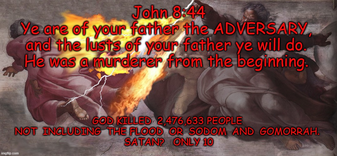 BIBLE FACTS | John 8:44

Ye are of your father the ADVERSARY, 
and the lusts of your father ye will do. 
He was a murderer from the beginning. GOD KILLED  2,476,633 PEOPLE    NOT  INCLUDING  THE FLOOD  OR  SODOM  AND  GOMORRAH.   
SATAN?   ONLY 10 | image tagged in yahweh sucks,killer,evil god,not the real god,bible is anunnaki | made w/ Imgflip meme maker