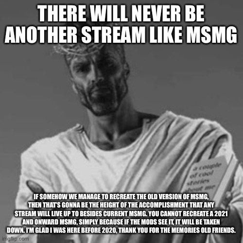 I miss the old community, it’s what made it fun. Also, you need users like the old MSMG members to recreate an MSMG | THERE WILL NEVER BE ANOTHER STREAM LIKE MSMG; IF SOMEHOW WE MANAGE TO RECREATE THE OLD VERSION OF MSMG, THEN THAT’S GONNA BE THE HEIGHT OF THE ACCOMPLISHMENT THAT ANY STREAM WILL LIVE UP TO BESIDES CURRENT MSMG. YOU CANNOT RECREATE A 2021 AND ONWARD MSMG, SIMPLY BECAUSE IF THE MODS SEE IT, IT WILL BE TAKEN DOWN. I’M GLAD I WAS HERE BEFORE 2020, THANK YOU FOR THE MEMORIES OLD FRIENDS. | made w/ Imgflip meme maker