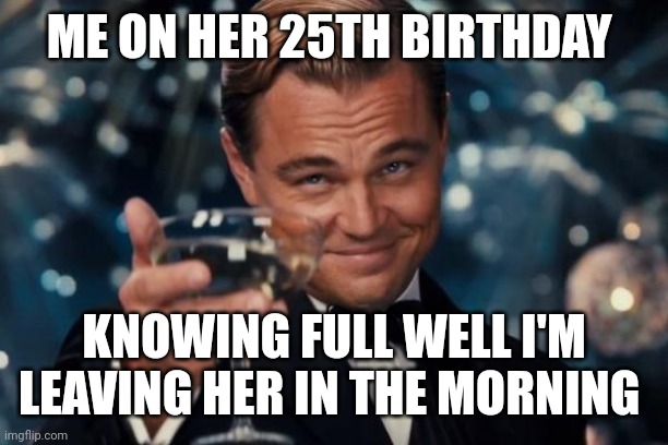 Leonardo Dicaprio Cheers | ME ON HER 25TH BIRTHDAY; KNOWING FULL WELL I'M LEAVING HER IN THE MORNING | image tagged in memes,leonardo dicaprio cheers | made w/ Imgflip meme maker