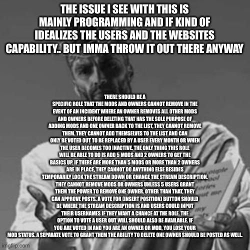 THERE SHOULD BE A SPECIFIC ROLE THAT THE MODS AND OWNERS CANNOT REMOVE IN THE EVENT OF AN INCIDENT WHERE AN OWNER REMOVES ALL OTHER MODS AND OWNERS BEFORE DELETING THAT HAS THE SOLE PURPOSE OF ADDING MODS AND ONE OWNER BACK TO THE LIST, THEY CANNOT REMOVE THEM. THEY CANNOT ADD THEMSELVES TO THE LIST AND CAN ONLY BE VOTED OUT TO BE REPLACED BY A USER EVERY MONTH OR WHEN THE USER BECOMES TOO INACTIVE. THE ONLY THING THIS ROLE WILL BE ABLE TO DO IS ADD 5 MODS AND 2 OWNERS TO GET THE BASICS UP. IF THERE ARE MORE THAN 5 MODS OR MORE THAN 2 OWNERS ARE IN PLACE, THEY CANNOT DO ANYTHING ELSE BESIDES TEMPORARILY LOCK THE STREAM DOWN OR CHANGE THE STREAM DESCRIPTION. THEY CANNOT REMOVE MODS OR OWNERS UNLESS 5 USERS GRANT THEM THE POWER TO REMOVE ONE OWNER. OTHER THAN THAT, THEY CAN APPROVE POSTS. A VOTE FOR (INSERT POSITION) BUTTON SHOULD BE WHERE THE STREAM DESCRIPTION IS AND USERS COULD INPUT THEIR USERNAMES IF THEY WANT A CHANCE AT THE ROLE. THE OPTION TO VOTE A USER OUT WILL SHOULD ALSO BE AVAILABLE. IF YOU ARE VOTED IN AND YOU ARE AN OWNER OR MOD, YOU LOSE YOUR MOD STATUS. A SEPARATE VOTE TO GRANT THEM THE ABILITY TO DELETE ONE OWNER SHOULD BE POSTED AS WELL. THE ISSUE I SEE WITH THIS IS MAINLY PROGRAMMING AND IF KIND OF IDEALIZES THE USERS AND THE WEBSITES CAPABILITY.. BUT IMMA THROW IT OUT THERE ANYWAY | made w/ Imgflip meme maker