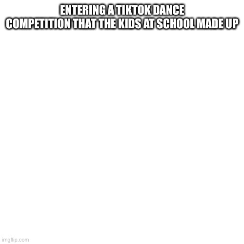Blank Transparent Square | ENTERING A TIKTOK DANCE COMPETITION THAT THE KIDS AT SCHOOL MADE UP | image tagged in memes,blank transparent square | made w/ Imgflip meme maker