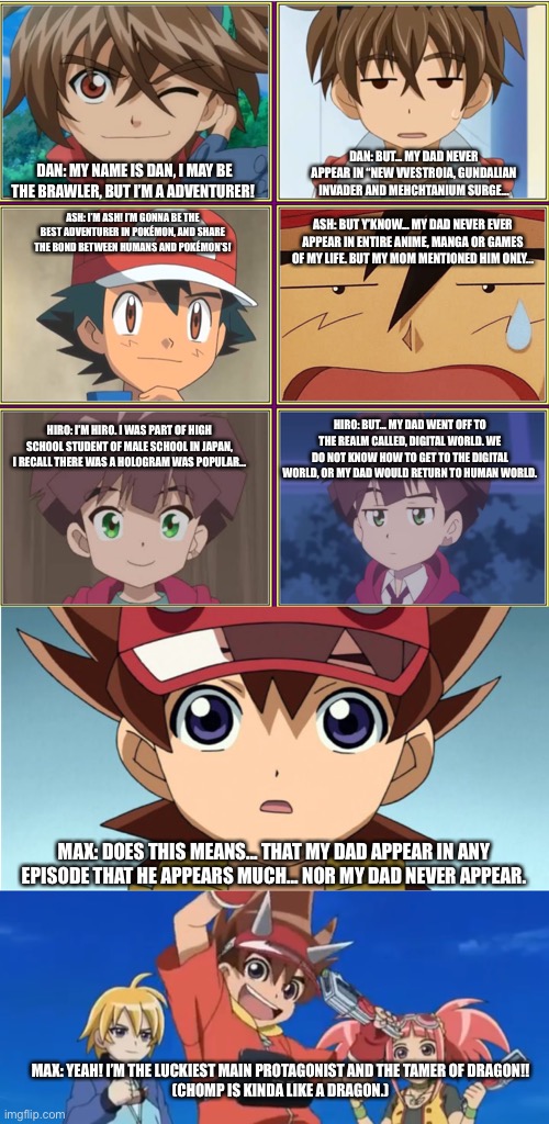 Protagonist Father’s day | DAN: BUT... MY DAD NEVER APPEAR IN “NEW VVESTROIA, GUNDALIAN INVADER AND MEHCHTANIUM SURGE... DAN: MY NAME IS DAN, I MAY BE THE BRAWLER, BUT I’M A ADVENTURER! ASH: I’M ASH! I’M GONNA BE THE BEST ADVENTURER IN POKÉMON, AND SHARE THE BOND BETWEEN HUMANS AND POKÉMON’S! ASH: BUT Y’KNOW... MY DAD NEVER EVER APPEAR IN ENTIRE ANIME, MANGA OR GAMES OF MY LIFE. BUT MY MOM MENTIONED HIM ONLY... HIRO: BUT... MY DAD WENT OFF TO THE REALM CALLED, DIGITAL WORLD. WE DO NOT KNOW HOW TO GET TO THE DIGITAL WORLD, OR MY DAD WOULD RETURN TO HUMAN WORLD. HIRO: I’M HIRO. I WAS PART OF HIGH SCHOOL STUDENT OF MALE SCHOOL IN JAPAN, I RECALL THERE WAS A HOLOGRAM WAS POPULAR... MAX: DOES THIS MEANS... THAT MY DAD APPEAR IN ANY EPISODE THAT HE APPEARS MUCH... NOR MY DAD NEVER APPEAR. MAX: YEAH! I’M THE LUCKIEST MAIN PROTAGONIST AND THE TAMER OF DRAGON!!
(CHOMP IS KINDA LIKE A DRAGON.) | image tagged in bakugan,dinosaurking,pokemon,digimon,protagonist | made w/ Imgflip meme maker
