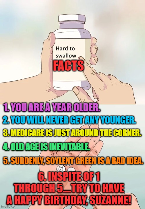 Hard To Swallow Pills Meme | FACTS; 1. YOU ARE A YEAR OLDER. 2. YOU WILL NEVER GET ANY YOUNGER. 3. MEDICARE IS JUST AROUND THE CORNER. 4. OLD AGE IS INEVITABLE. 5. SUDDENLY, SOYLENT GREEN IS A BAD IDEA. 6. INSPITE OF 1 THROUGH 5....TRY TO HAVE A HAPPY BIRTHDAY, SUZANNE! | image tagged in memes,hard to swallow pills | made w/ Imgflip meme maker