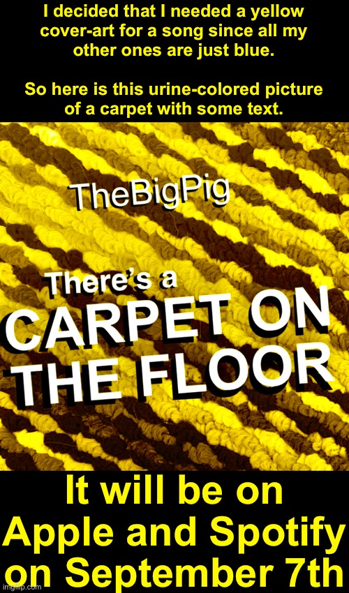 My 17th song There’s a Carpet on the Floor | I decided that I needed a yellow
cover-art for a song since all my
other ones are just blue.
 
So here is this urine-colored picture
of a carpet with some text. It will be on Apple and Spotify on September 7th | made w/ Imgflip meme maker