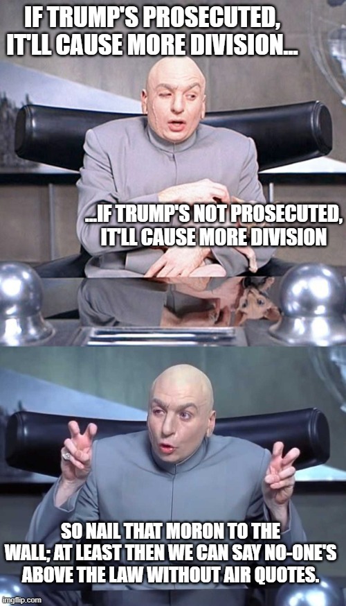 While we're at it, we should get rid of the "sitting POTUS non-prosecution" policy; the Vice-president is there for reason. | IF TRUMP'S PROSECUTED, IT'LL CAUSE MORE DIVISION... ...IF TRUMP'S NOT PROSECUTED, IT'LL CAUSE MORE DIVISION; SO NAIL THAT MORON TO THE WALL; AT LEAST THEN WE CAN SAY NO-ONE'S ABOVE THE LAW WITHOUT AIR QUOTES. | image tagged in dr evil mr bigglesworth,dr evil air quotes | made w/ Imgflip meme maker