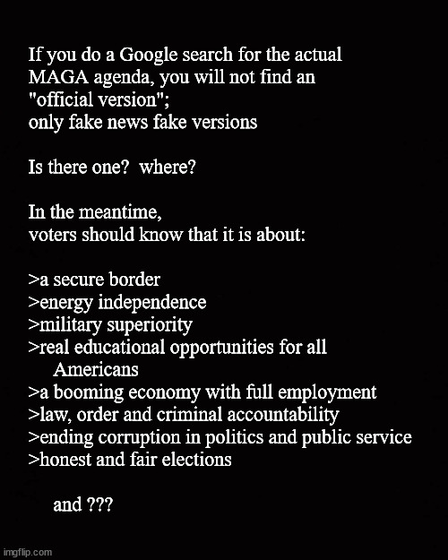 What exactly, is the MAGA agenda | If you do a Google search for the actual
MAGA agenda, you will not find an
"official version"; 
only fake news fake versions
 
Is there one?  where?
 
In the meantime, 
voters should know that it is about:
 
>a secure border
>energy independence
>military superiority 
>real educational opportunities for all 
     Americans
>a booming economy with full employment
>law, order and criminal accountability
>ending corruption in politics and public service
>honest and fair elections
 
     and ??? | image tagged in maga,maga agenda | made w/ Imgflip meme maker