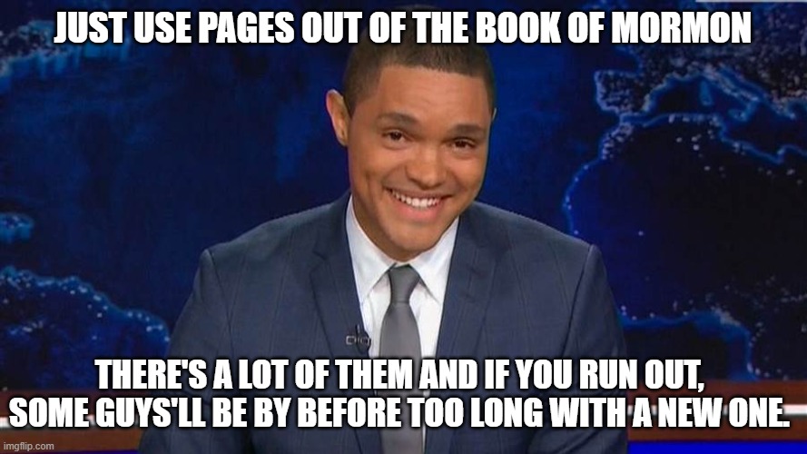 trevor noah | JUST USE PAGES OUT OF THE BOOK OF MORMON THERE'S A LOT OF THEM AND IF YOU RUN OUT, SOME GUYS'LL BE BY BEFORE TOO LONG WITH A NEW ONE. | image tagged in trevor noah | made w/ Imgflip meme maker