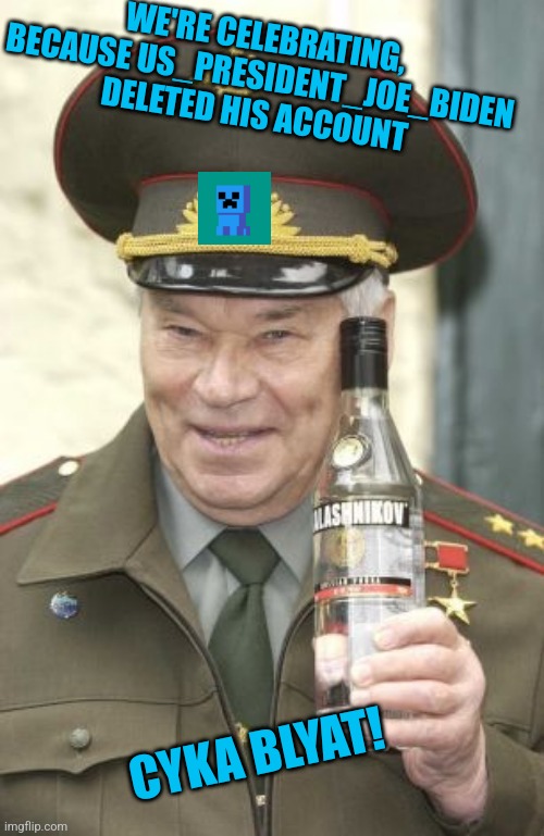 You can see it for youlself: https://imgflip.com/user/US_President_Joe_Biden | WE'RE CELEBRATING, BECAUSE US_PRESIDENT_JOE_BIDEN DELETED HIS ACCOUNT; CYKA BLYAT! | image tagged in kalashnikov vodka,finally,its finally over,cyka blyat | made w/ Imgflip meme maker