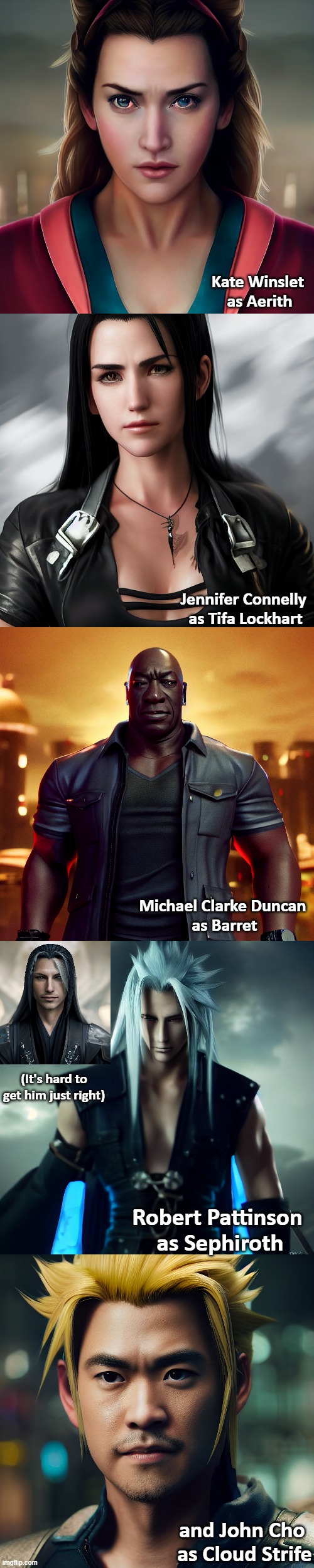 My Live Action Cast for FF7 Remake (RIP MCD) | Kate Winslet 
as Aerith; Jennifer Connelly 
as Tifa Lockhart; Michael Clarke Duncan 
as Barret; (It's hard to get him just right); Robert Pattinson 
as Sephiroth; and John Cho 
as Cloud Strife | image tagged in final fantasy 7,live action,movie,cast,remake | made w/ Imgflip meme maker