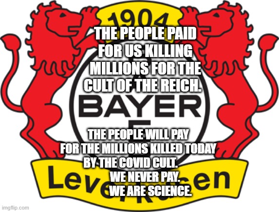 Bayer Leverkusen | THE PEOPLE PAID FOR US KILLING MILLIONS FOR THE CULT OF THE REICH. THE PEOPLE WILL PAY FOR THE MILLIONS KILLED TODAY BY THE COVID CULT.                  WE NEVER PAY.                WE ARE SCIENCE. | image tagged in bayer leverkusen | made w/ Imgflip meme maker