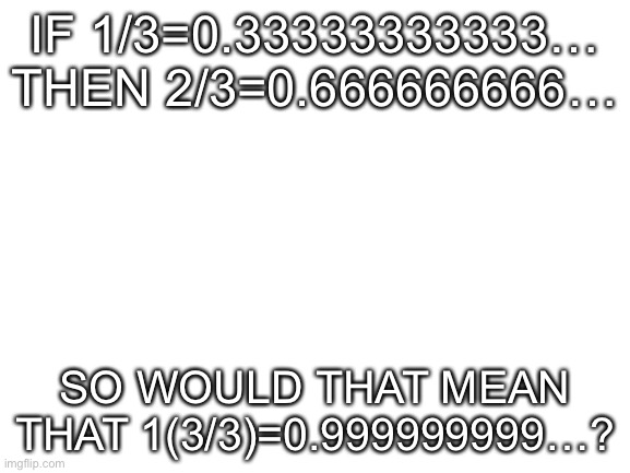 … | IF 1/3=0.33333333333…
THEN 2/3=0.666666666…; SO WOULD THAT MEAN THAT 1(3/3)=0.999999999…? | image tagged in blank white template | made w/ Imgflip meme maker
