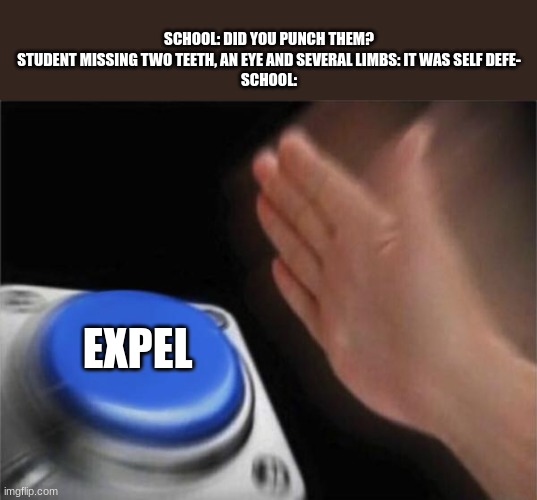 Expel | SCHOOL: DID YOU PUNCH THEM?
STUDENT MISSING TWO TEETH, AN EYE AND SEVERAL LIMBS: IT WAS SELF DEFE-
SCHOOL:; EXPEL | image tagged in memes,blank nut button | made w/ Imgflip meme maker