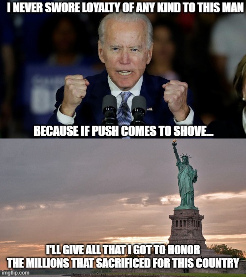 I'm sure I feel exactly like millions of Americans right now | I NEVER SWORE LOYALTY OF ANY KIND TO THIS MAN; BECAUSE IF PUSH COMES TO SHOVE... I'LL GIVE ALL THAT I GOT TO HONOR THE MILLIONS THAT SACRIFICED FOR THIS COUNTRY | image tagged in angry joe biden,statue of liberty,democrats,liberals,woke,honor | made w/ Imgflip meme maker